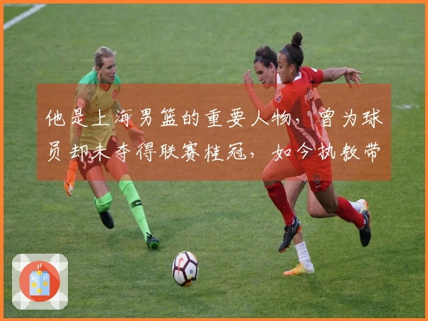 他是上海男篮的重要人物，曾为球员却未夺得联赛桂冠，如今执教带队晋级总决赛